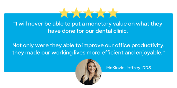 “I will never be able to put a monetary value on what they have done for our dental clinic. Not only were they able to improve our office productivity, they made our working lives more efficient a (8)