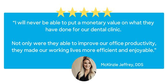 “I will never be able to put a monetary value on what they have done for our dental clinic. Not only were they able to improve our office productivity, they made our working lives more efficient a (8)